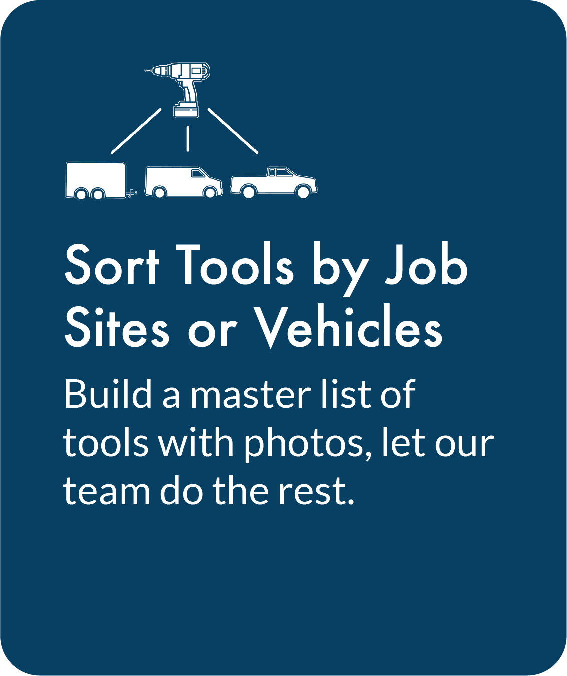 Sort Tools by Job Sites or Vehicles. Build a master list of tools with photos, let our team do the rest.